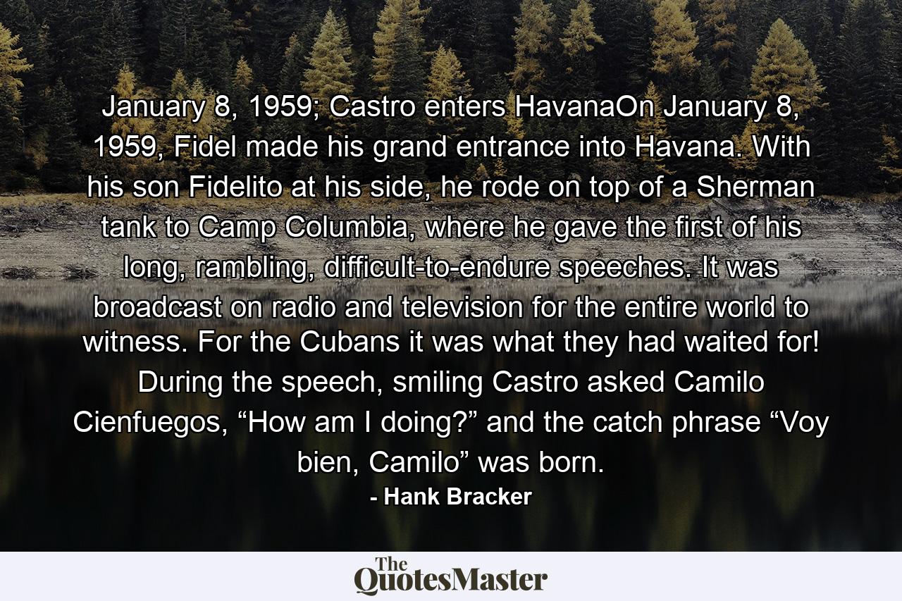 January 8, 1959; Castro enters HavanaOn January 8, 1959, Fidel made his grand entrance into Havana. With his son Fidelito at his side, he rode on top of a Sherman tank to Camp Columbia, where he gave the first of his long, rambling, difficult-to-endure speeches. It was broadcast on radio and television for the entire world to witness. For the Cubans it was what they had waited for! During the speech, smiling Castro asked Camilo Cienfuegos, “How am I doing?” and the catch phrase “Voy bien, Camilo” was born. - Quote by Hank Bracker