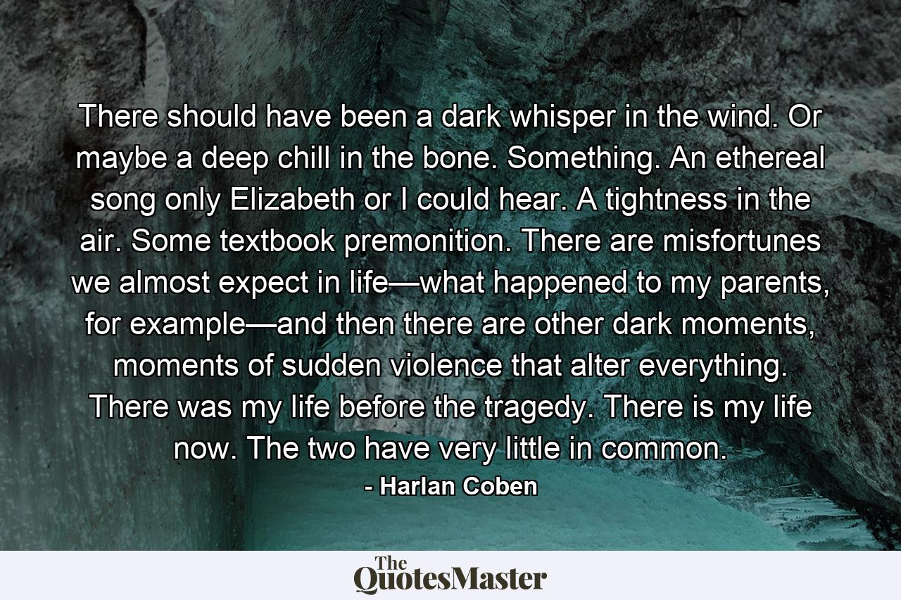 There should have been a dark whisper in the wind. Or maybe a deep chill in the bone. Something. An ethereal song only Elizabeth or I could hear. A tightness in the air. Some textbook premonition. There are misfortunes we almost expect in life—what happened to my parents, for example—and then there are other dark moments, moments of sudden violence that alter everything. There was my life before the tragedy. There is my life now. The two have very little in common. - Quote by Harlan Coben