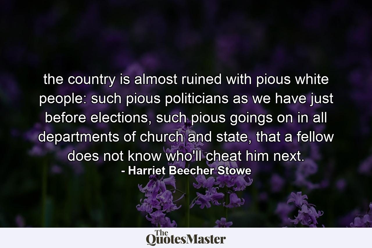 the country is almost ruined with pious white people: such pious politicians as we have just before elections, such pious goings on in all departments of church and state, that a fellow does not know who'll cheat him next. - Quote by Harriet Beecher Stowe