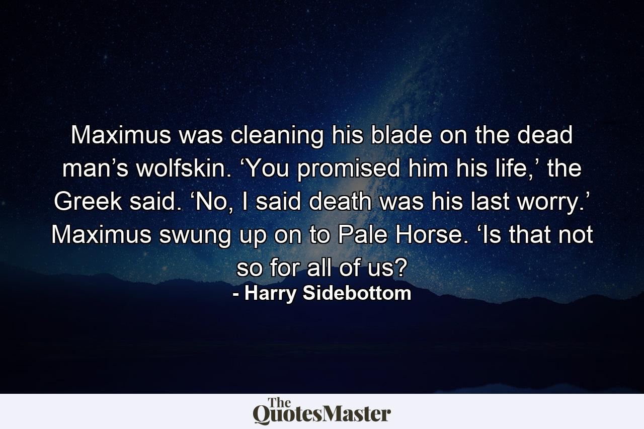 Maximus was cleaning his blade on the dead man’s wolfskin. ‘You promised him his life,’ the Greek said. ‘No, I said death was his last worry.’ Maximus swung up on to Pale Horse. ‘Is that not so for all of us? - Quote by Harry Sidebottom