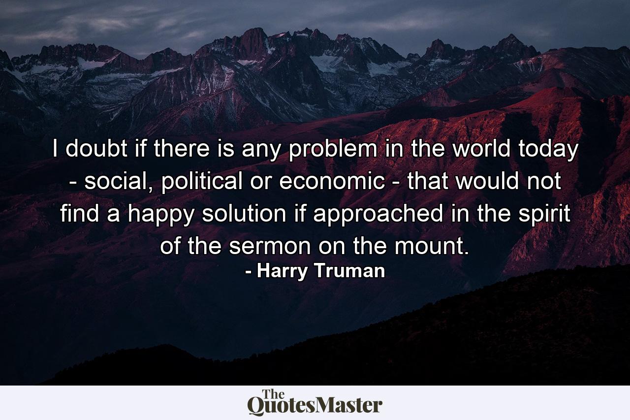 I doubt if there is any problem in the world today - social, political or economic - that would not find a happy solution if approached in the spirit of the sermon on the mount. - Quote by Harry Truman