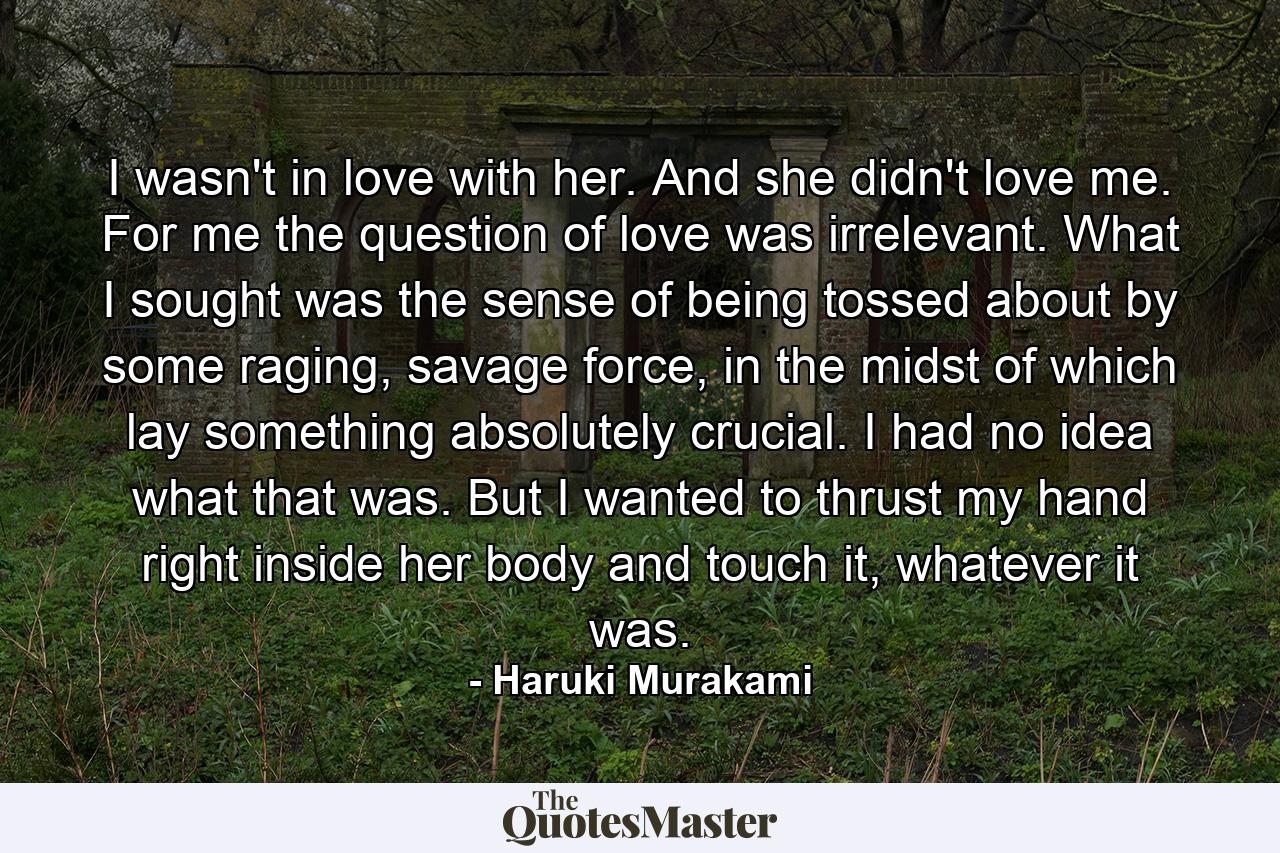 I wasn't in love with her. And she didn't love me. For me the question of love was irrelevant. What I sought was the sense of being tossed about by some raging, savage force, in the midst of which lay something absolutely crucial. I had no idea what that was. But I wanted to thrust my hand right inside her body and touch it, whatever it was. - Quote by Haruki Murakami