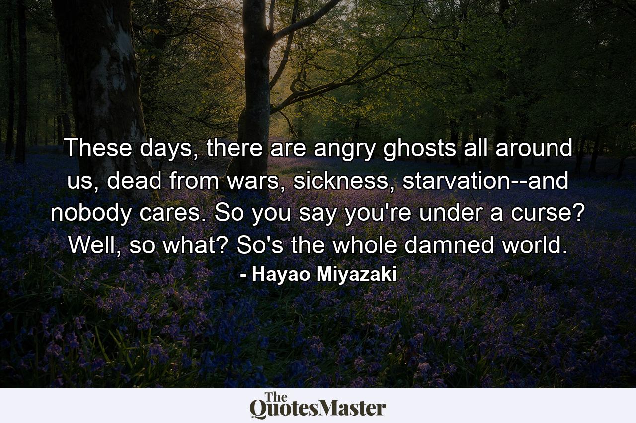 These days, there are angry ghosts all around us, dead from wars, sickness, starvation--and nobody cares. So you say you're under a curse? Well, so what? So's the whole damned world. - Quote by Hayao Miyazaki