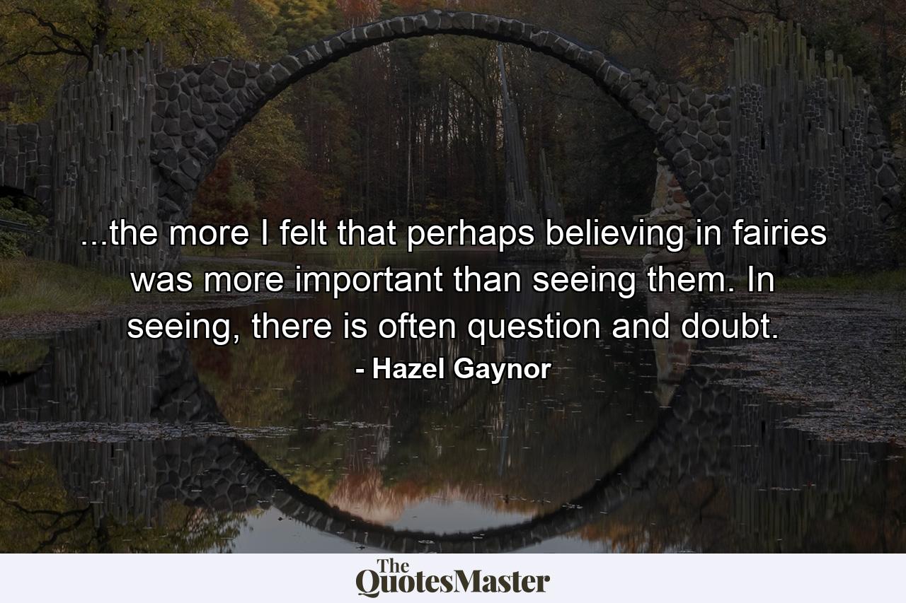 ...the more I felt that perhaps believing in fairies was more important than seeing them. In seeing, there is often question and doubt. - Quote by Hazel Gaynor