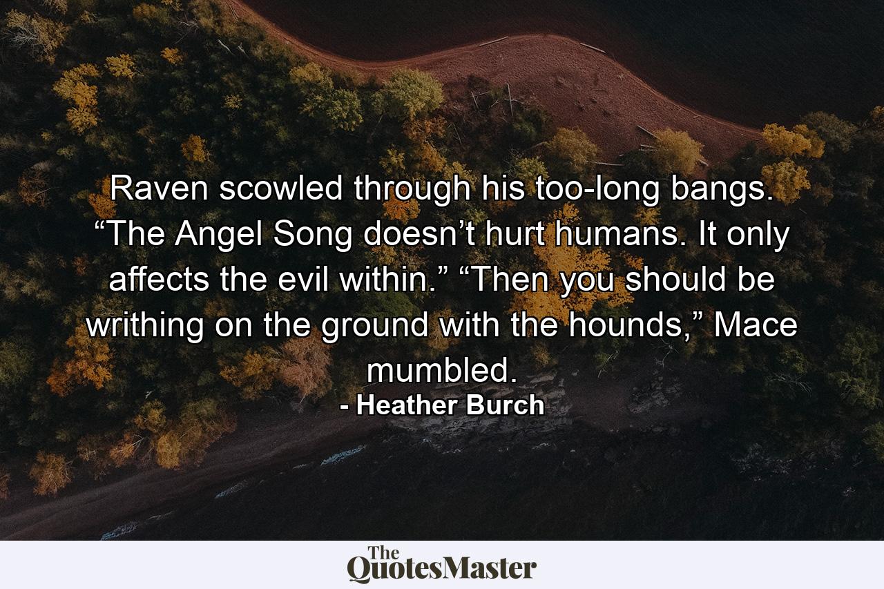 Raven scowled through his too-long bangs. “The Angel Song doesn’t hurt humans. It only affects the evil within.” “Then you should be writhing on the ground with the hounds,” Mace mumbled. - Quote by Heather Burch