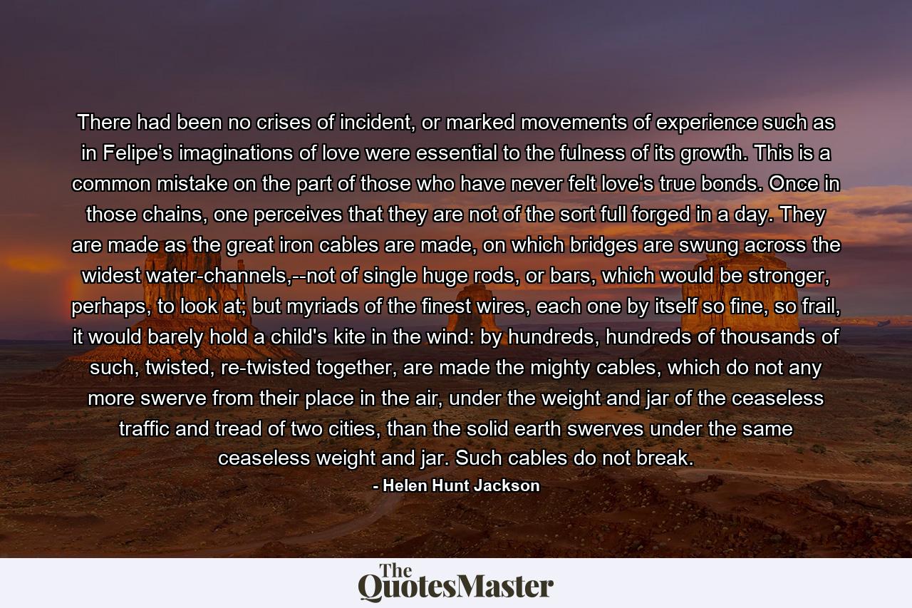 There had been no crises of incident, or marked movements of experience such as in Felipe's imaginations of love were essential to the fulness of its growth. This is a common mistake on the part of those who have never felt love's true bonds. Once in those chains, one perceives that they are not of the sort full forged in a day. They are made as the great iron cables are made, on which bridges are swung across the widest water-channels,--not of single huge rods, or bars, which would be stronger, perhaps, to look at; but myriads of the finest wires, each one by itself so fine, so frail, it would barely hold a child's kite in the wind: by hundreds, hundreds of thousands of such, twisted, re-twisted together, are made the mighty cables, which do not any more swerve from their place in the air, under the weight and jar of the ceaseless traffic and tread of two cities, than the solid earth swerves under the same ceaseless weight and jar. Such cables do not break. - Quote by Helen Hunt Jackson