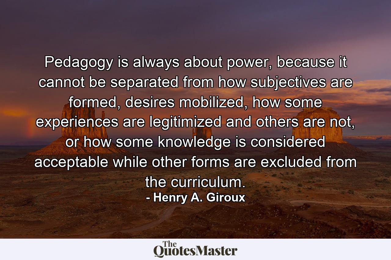 Pedagogy is always about power, because it cannot be separated from how subjectives are formed, desires mobilized, how some experiences are legitimized and others are not, or how some knowledge is considered acceptable while other forms are excluded from the curriculum. - Quote by Henry A. Giroux