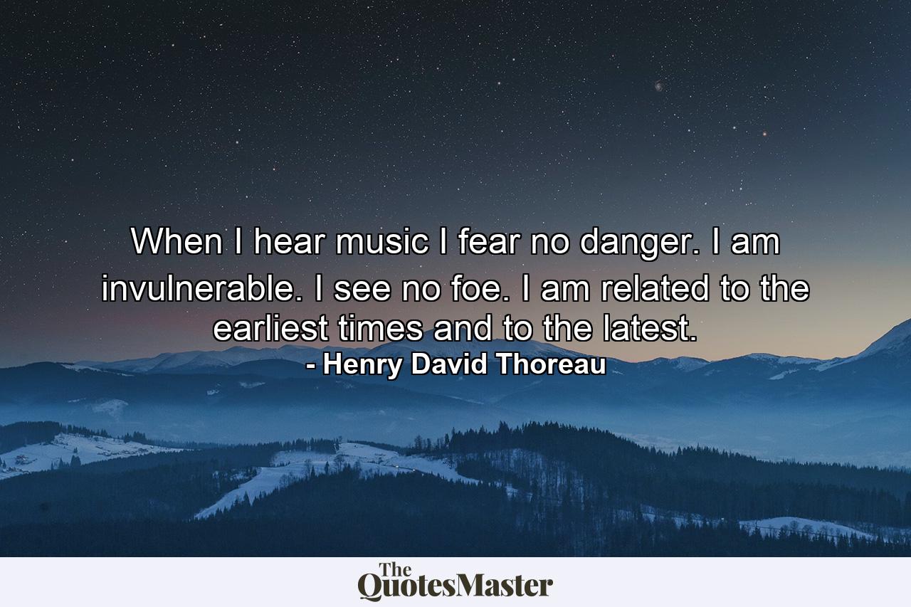 When I hear music  I fear no danger. I am invulnerable. I see no foe. I am related to the earliest times  and to the latest. - Quote by Henry David Thoreau