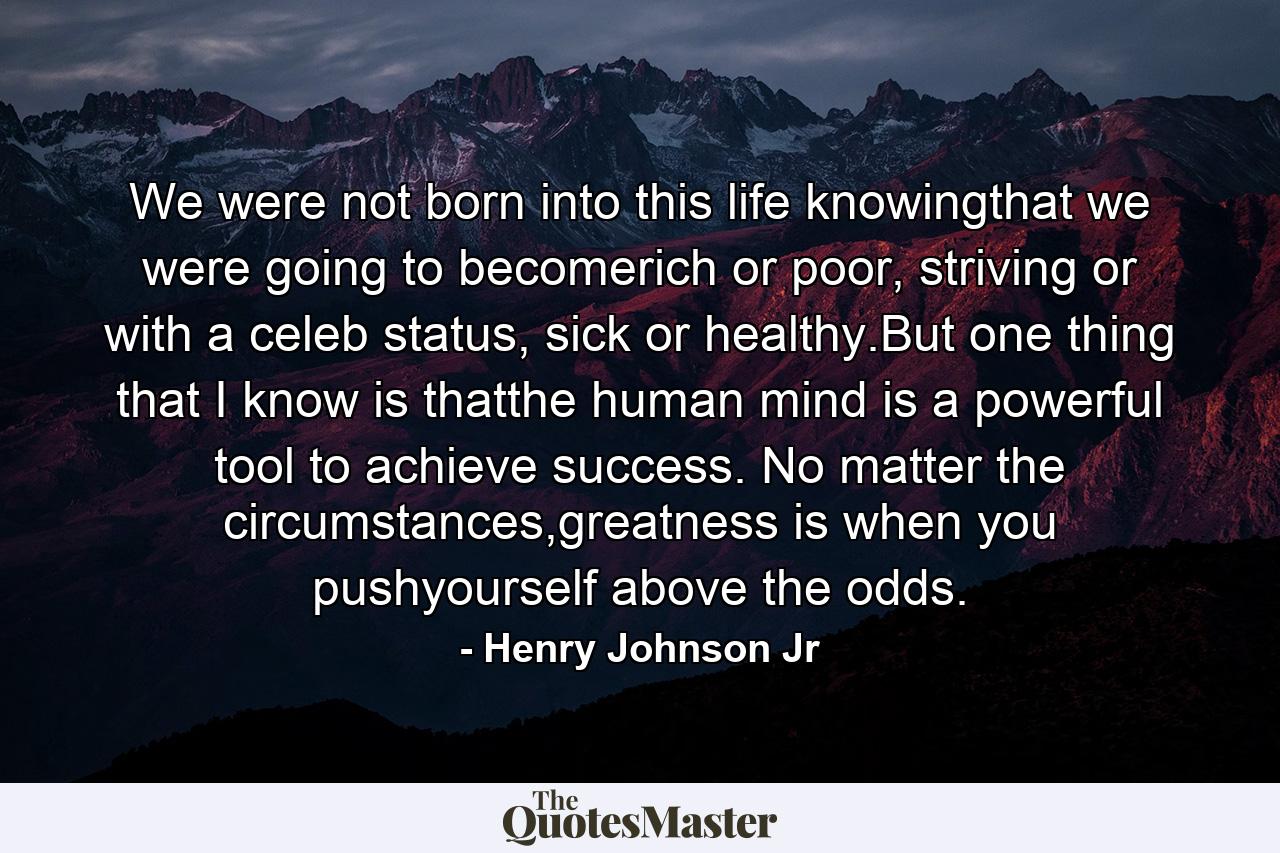 We were not born into this life knowingthat we were going to becomerich or poor, striving or with a celeb status, sick or healthy.But one thing that I know is thatthe human mind is a powerful tool to achieve success. No matter the circumstances,greatness is when you pushyourself above the odds. - Quote by Henry Johnson Jr