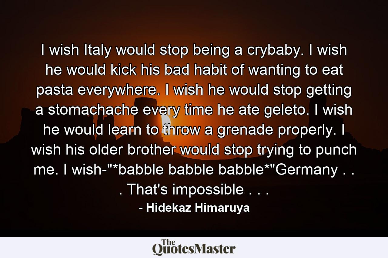 I wish Italy would stop being a crybaby. I wish he would kick his bad habit of wanting to eat pasta everywhere. I wish he would stop getting a stomachache every time he ate geleto. I wish he would learn to throw a grenade properly. I wish his older brother would stop trying to punch me. I wish-