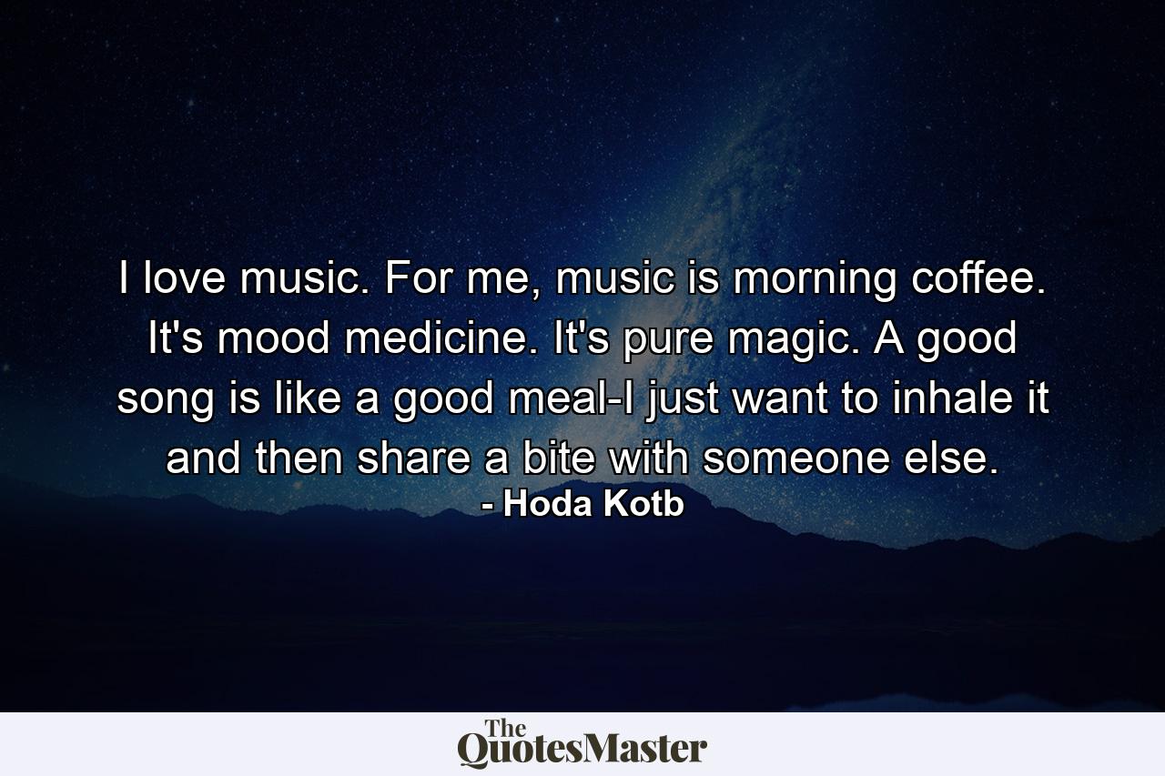 I love music. For me, music is morning coffee. It's mood medicine. It's pure magic. A good song is like a good meal-I just want to inhale it and then share a bite with someone else. - Quote by Hoda Kotb