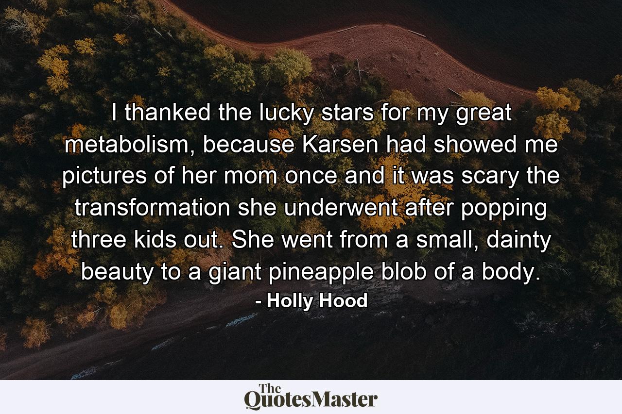 I thanked the lucky stars for my great metabolism, because Karsen had showed me pictures of her mom once and it was scary the transformation she underwent after popping three kids out. She went from a small, dainty beauty to a giant pineapple blob of a body. - Quote by Holly Hood