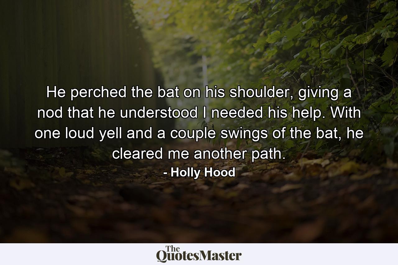 He perched the bat on his shoulder, giving a nod that he understood I needed his help. With one loud yell and a couple swings of the bat, he cleared me another path. - Quote by Holly Hood