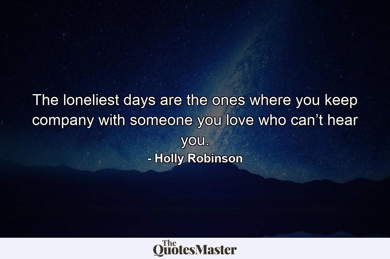 The loneliest days are the ones where you keep company with someone you love who can’t hear you. - Quote by Holly Robinson