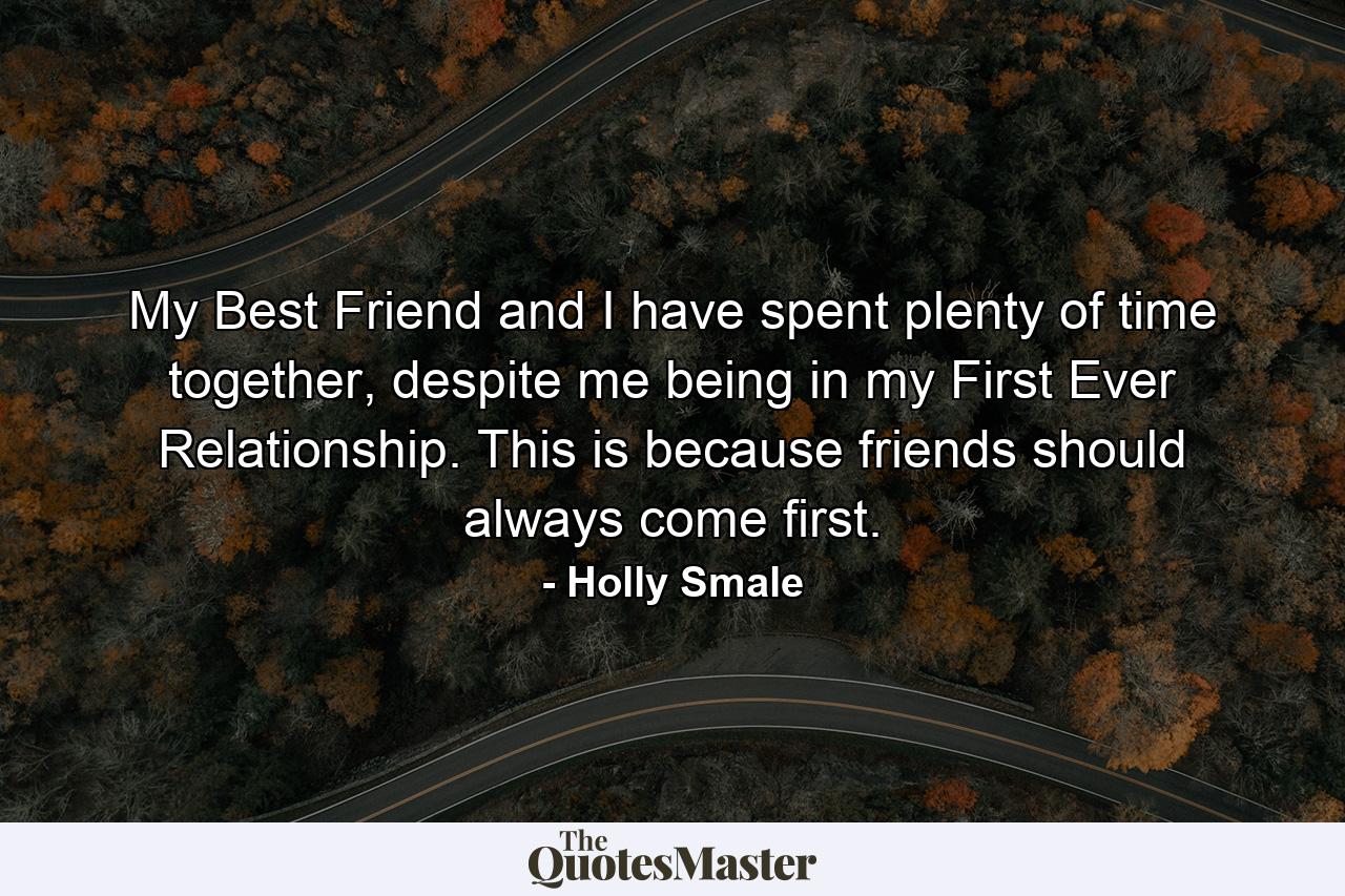 My Best Friend and I have spent plenty of time together, despite me being in my First Ever Relationship. This is because friends should always come first. - Quote by Holly Smale