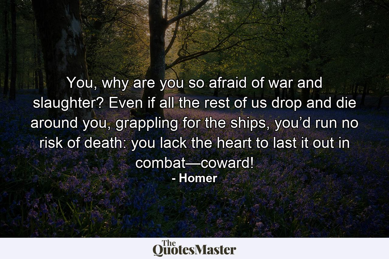 You, why are you so afraid of war and slaughter? Even if all the rest of us drop and die around you, grappling for the ships, you’d run no risk of death: you lack the heart to last it out in combat—coward! - Quote by Homer