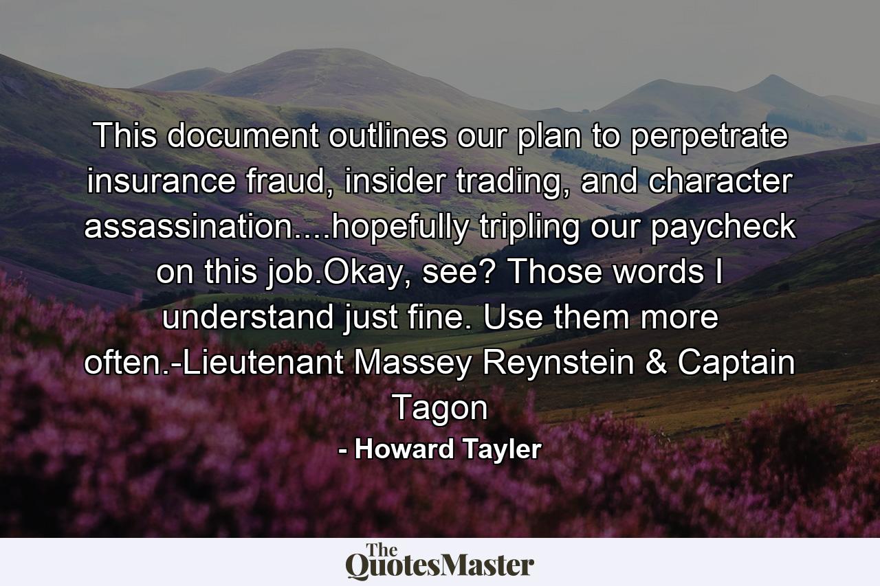 This document outlines our plan to perpetrate insurance fraud, insider trading, and character assassination....hopefully tripling our paycheck on this job.Okay, see? Those words I understand just fine. Use them more often.-Lieutenant Massey Reynstein & Captain Tagon - Quote by Howard Tayler