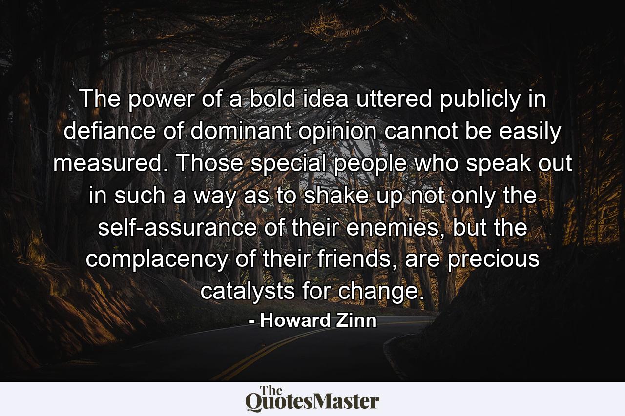 The power of a bold idea uttered publicly in defiance of dominant opinion cannot be easily measured. Those special people who speak out in such a way as to shake up not only the self-assurance of their enemies, but the complacency of their friends, are precious catalysts for change. - Quote by Howard Zinn