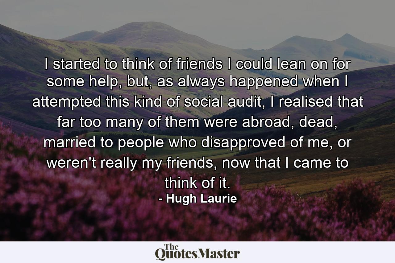 I started to think of friends I could lean on for some help, but, as always happened when I attempted this kind of social audit, I realised that far too many of them were abroad, dead, married to people who disapproved of me, or weren't really my friends, now that I came to think of it. - Quote by Hugh Laurie