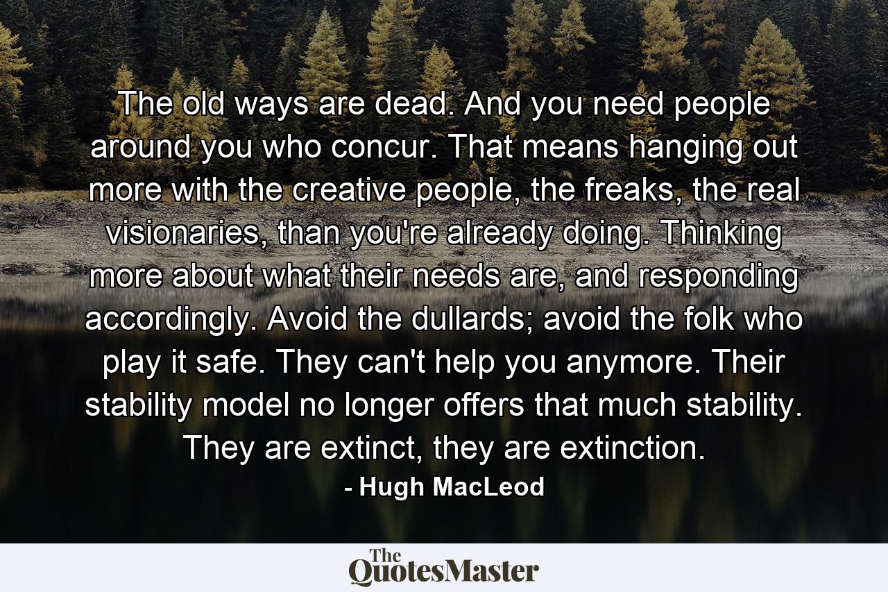 The old ways are dead. And you need people around you who concur. That means hanging out more with the creative people, the freaks, the real visionaries, than you're already doing. Thinking more about what their needs are, and responding accordingly. Avoid the dullards; avoid the folk who play it safe. They can't help you anymore. Their stability model no longer offers that much stability. They are extinct, they are extinction. - Quote by Hugh MacLeod