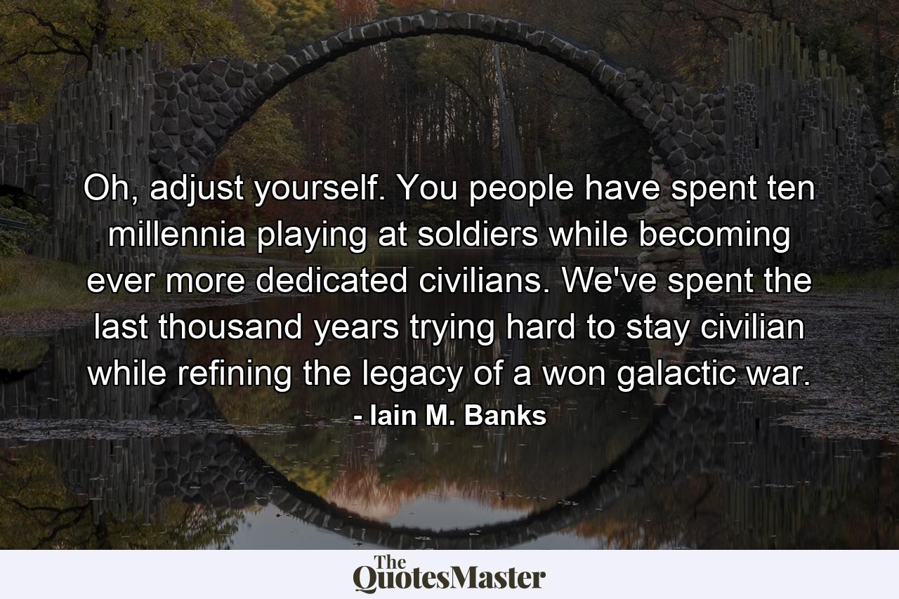 Oh, adjust yourself. You people have spent ten millennia playing at soldiers while becoming ever more dedicated civilians. We've spent the last thousand years trying hard to stay civilian while refining the legacy of a won galactic war. - Quote by Iain M. Banks