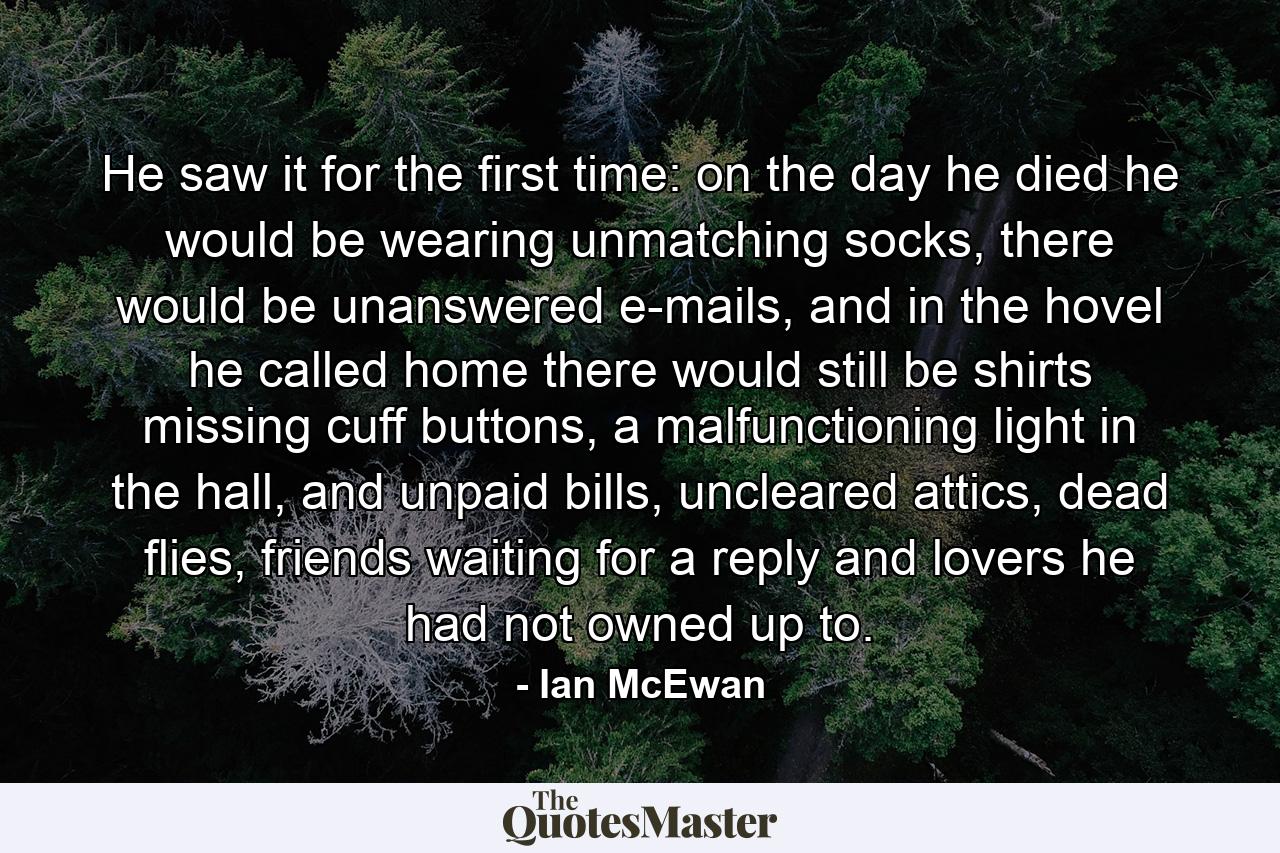 He saw it for the first time: on the day he died he would be wearing unmatching socks, there would be unanswered e-mails, and in the hovel he called home there would still be shirts missing cuff buttons, a malfunctioning light in the hall, and unpaid bills, uncleared attics, dead flies, friends waiting for a reply and lovers he had not owned up to. - Quote by Ian McEwan