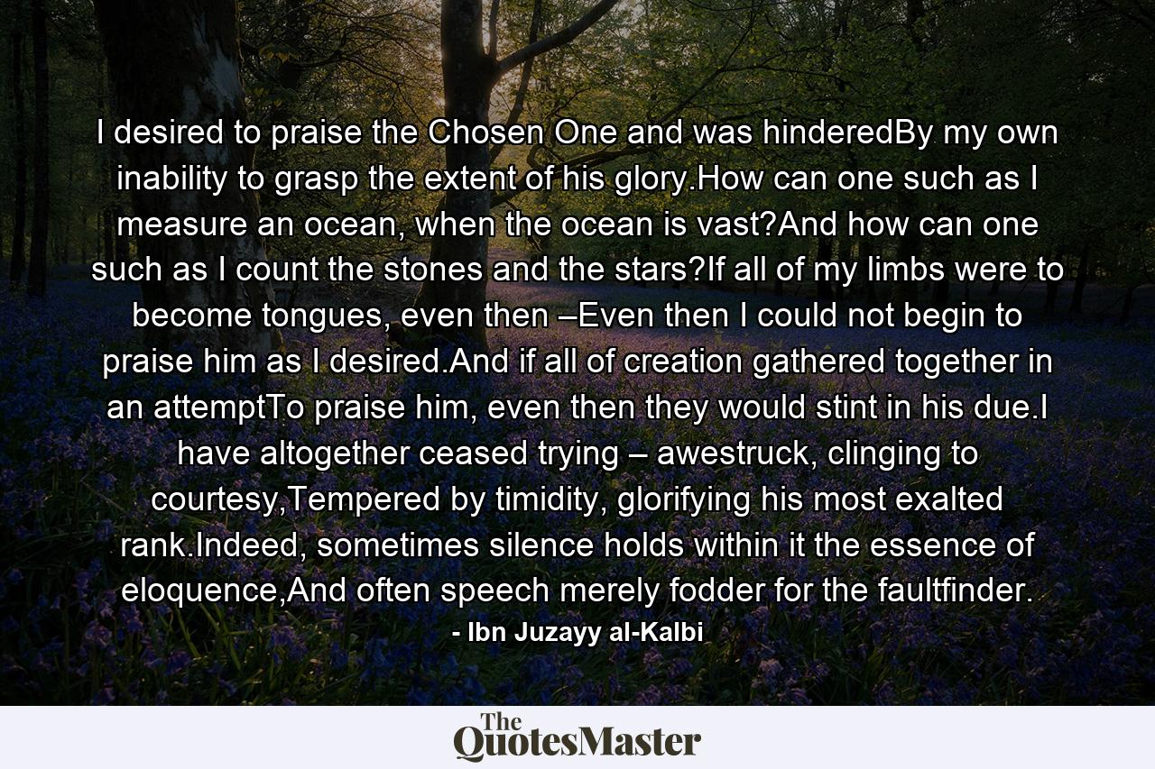 I desired to praise the Chosen One and was hinderedBy my own inability to grasp the extent of his glory.How can one such as I measure an ocean, when the ocean is vast?And how can one such as I count the stones and the stars?If all of my limbs were to become tongues, even then –Even then I could not begin to praise him as I desired.And if all of creation gathered together in an attemptTo praise him, even then they would stint in his due.I have altogether ceased trying – awestruck, clinging to courtesy,Tempered by timidity, glorifying his most exalted rank.Indeed, sometimes silence holds within it the essence of eloquence,And often speech merely fodder for the faultfinder. - Quote by Ibn Juzayy al-Kalbi