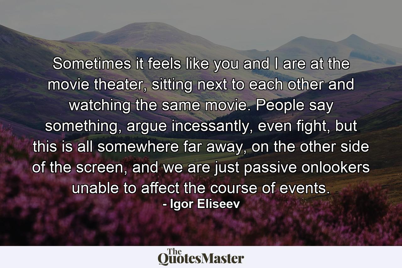 Sometimes it feels like you and I are at the movie theater, sitting next to each other and watching the same movie. People say something, argue incessantly, even fight, but this is all somewhere far away, on the other side of the screen, and we are just passive onlookers unable to affect the course of events. - Quote by Igor Eliseev