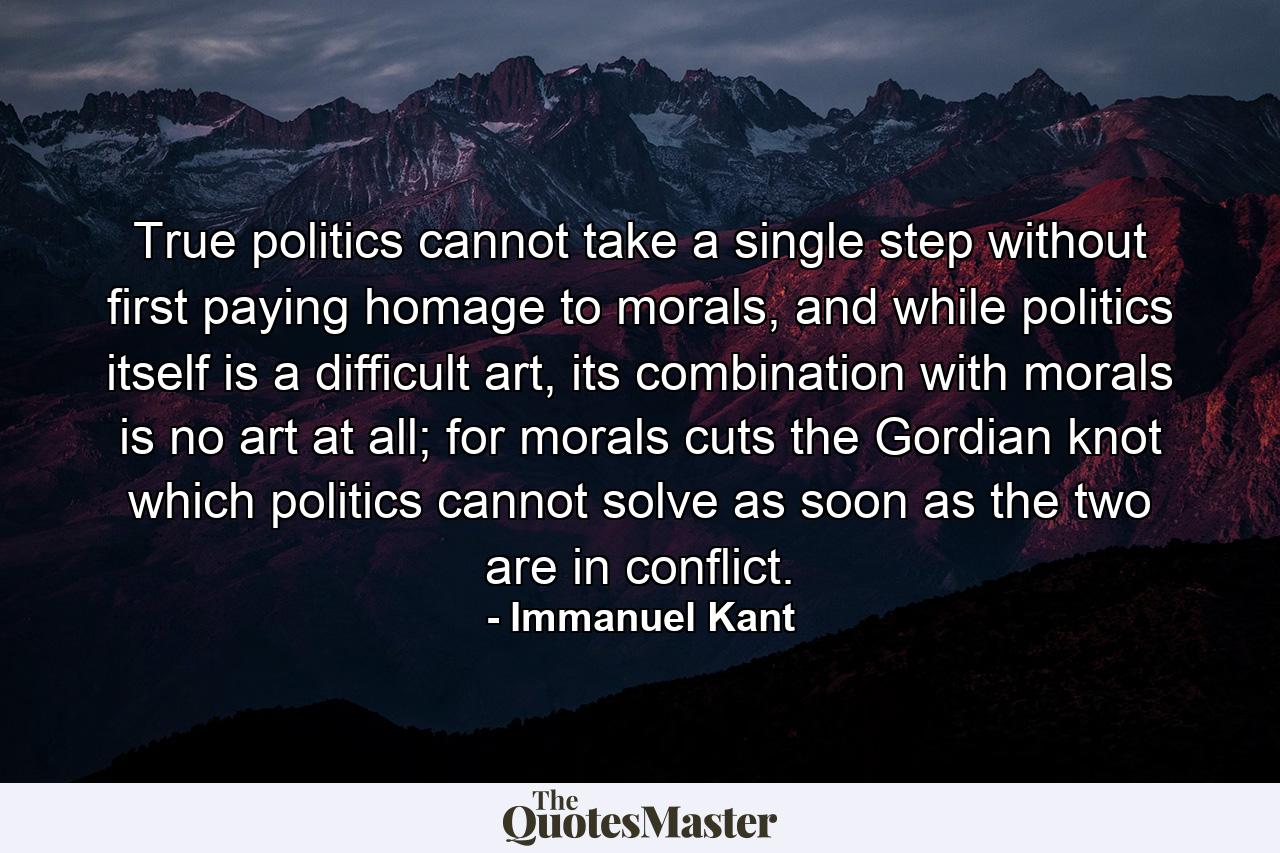 True politics cannot take a single step without first paying homage to morals, and while politics itself is a difficult art, its combination with morals is no art at all; for morals cuts the Gordian knot which politics cannot solve as soon as the two are in conflict. - Quote by Immanuel Kant