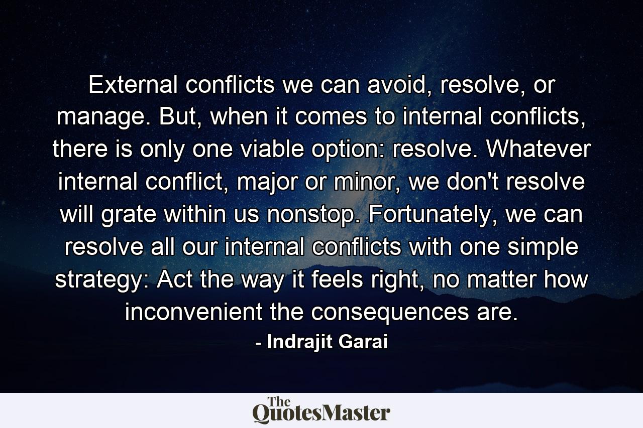 External conflicts we can avoid, resolve, or manage. But, when it comes to internal conflicts, there is only one viable option: resolve. Whatever internal conflict, major or minor, we don't resolve will grate within us nonstop. Fortunately, we can resolve all our internal conflicts with one simple strategy: Act the way it feels right, no matter how inconvenient the consequences are. - Quote by Indrajit Garai