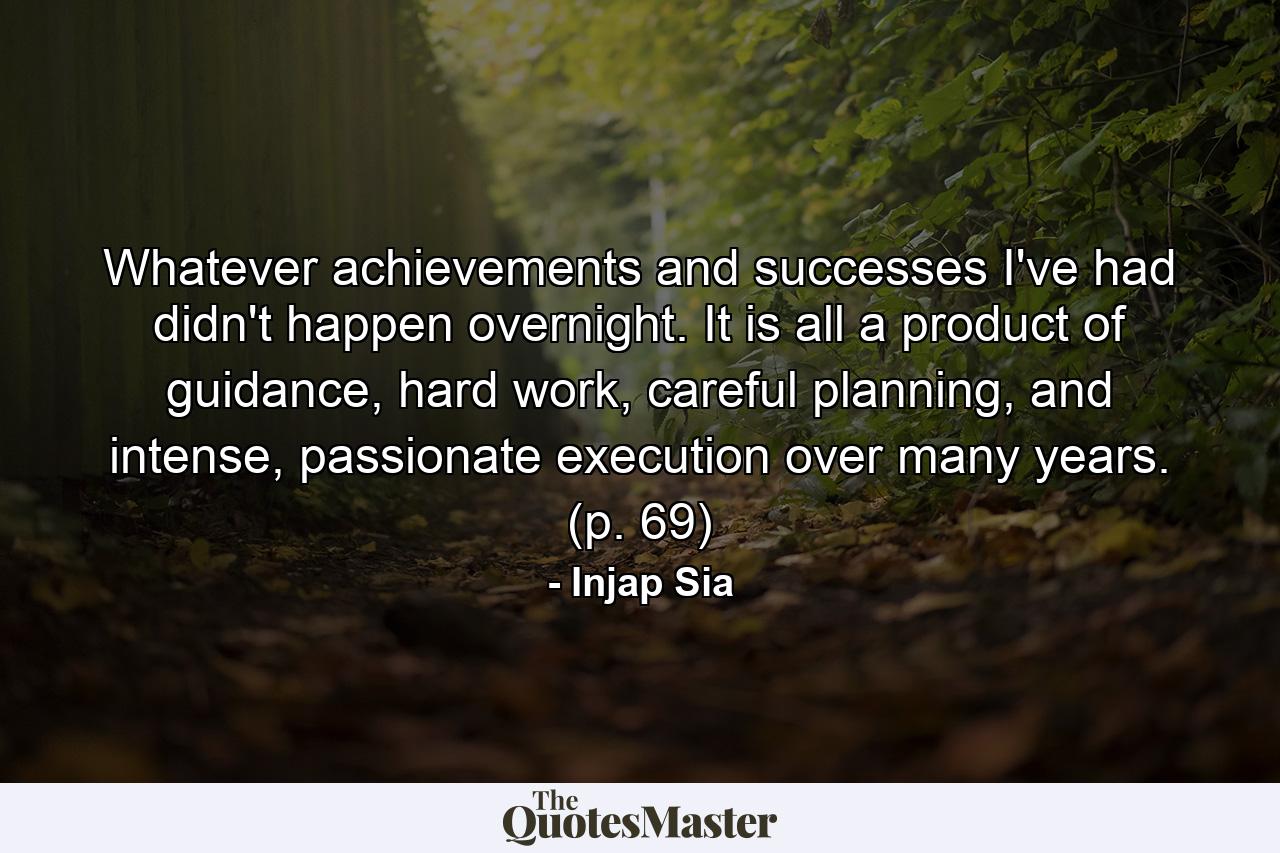 Whatever achievements and successes I've had didn't happen overnight. It is all a product of guidance, hard work, careful planning, and intense, passionate execution over many years. (p. 69) - Quote by Injap Sia