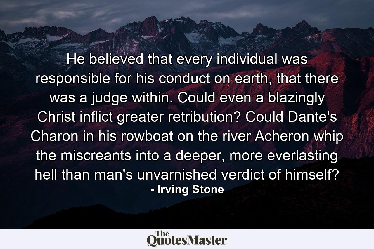 He believed that every individual was responsible for his conduct on earth, that there was a judge within. Could even a blazingly Christ inflict greater retribution? Could Dante's Charon in his rowboat on the river Acheron whip the miscreants into a deeper, more everlasting hell than man's unvarnished verdict of himself? - Quote by Irving Stone