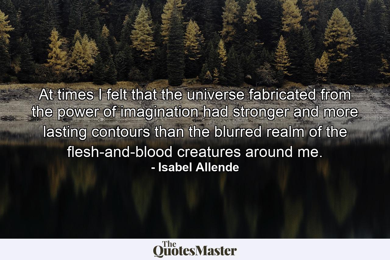 At times I felt that the universe fabricated from the power of imagination had stronger and more lasting contours than the blurred realm of the flesh-and-blood creatures around me. - Quote by Isabel Allende