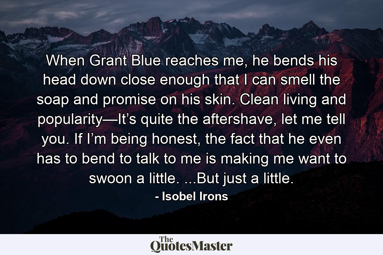 When Grant Blue reaches me, he bends his head down close enough that I can smell the soap and promise on his skin. Clean living and popularity—It’s quite the aftershave, let me tell you. If I’m being honest, the fact that he even has to bend to talk to me is making me want to swoon a little. ...But just a little. - Quote by Isobel Irons