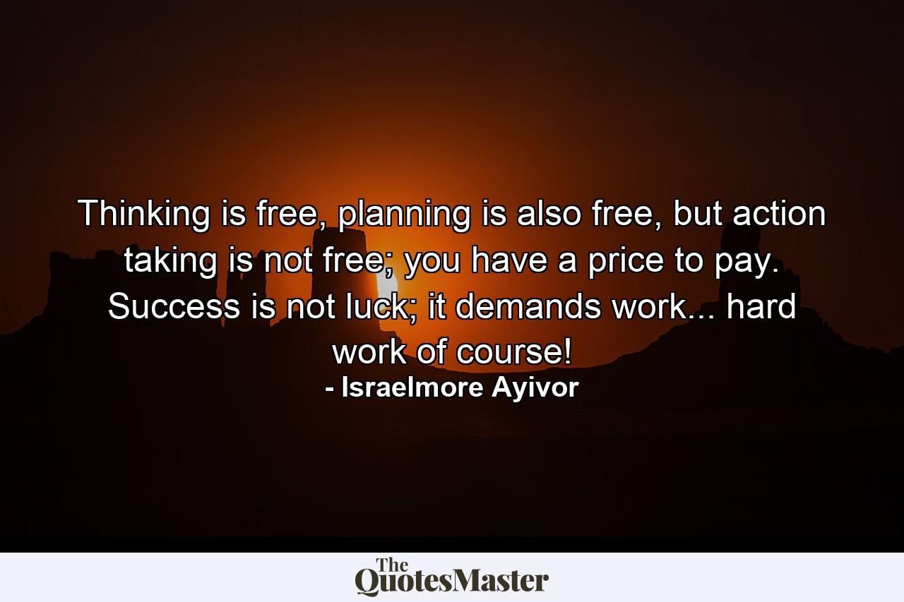 Thinking is free, planning is also free, but action taking is not free; you have a price to pay. Success is not luck; it demands work... hard work of course! - Quote by Israelmore Ayivor