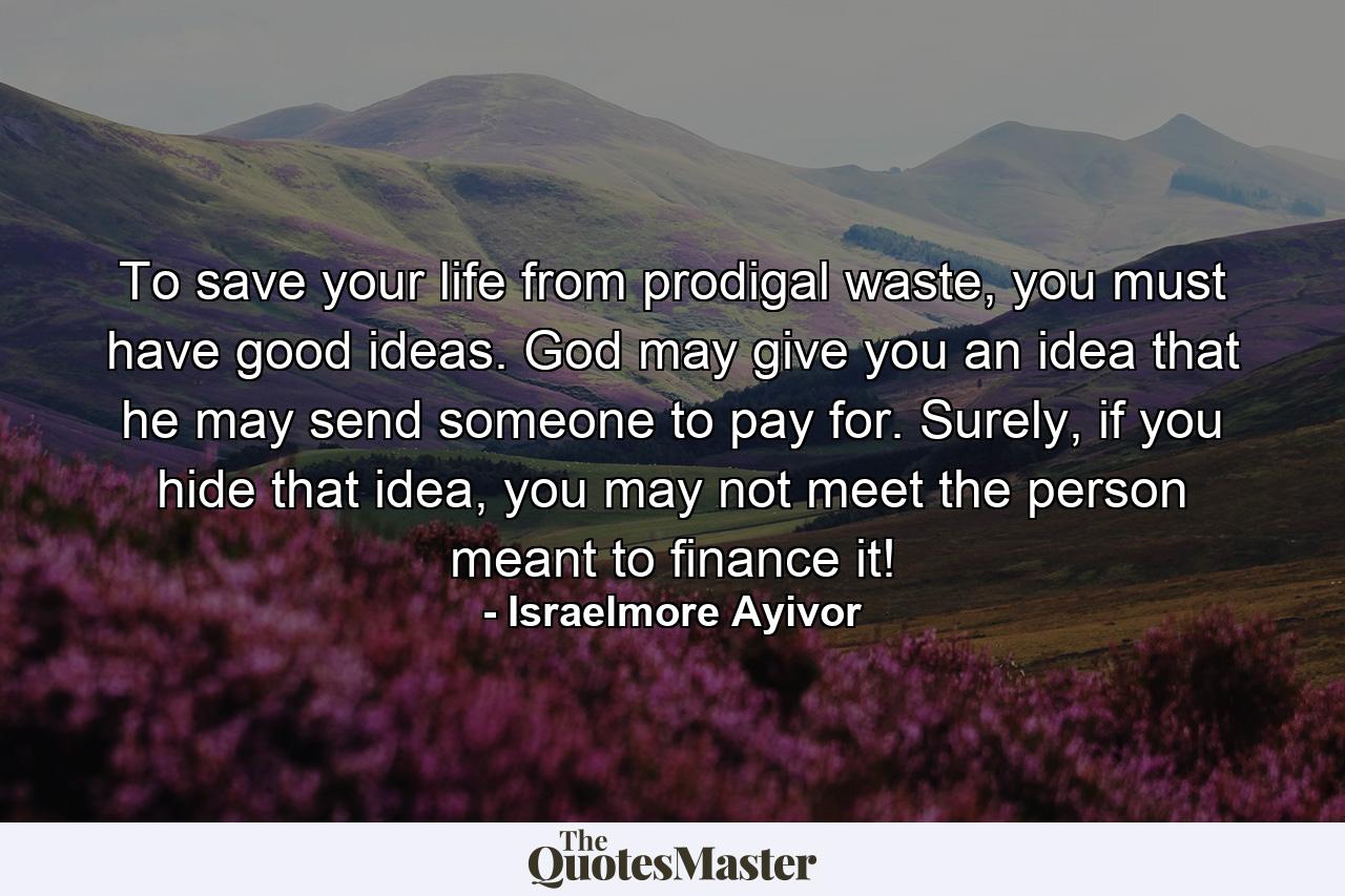 To save your life from prodigal waste, you must have good ideas. God may give you an idea that he may send someone to pay for. Surely, if you hide that idea, you may not meet the person meant to finance it! - Quote by Israelmore Ayivor