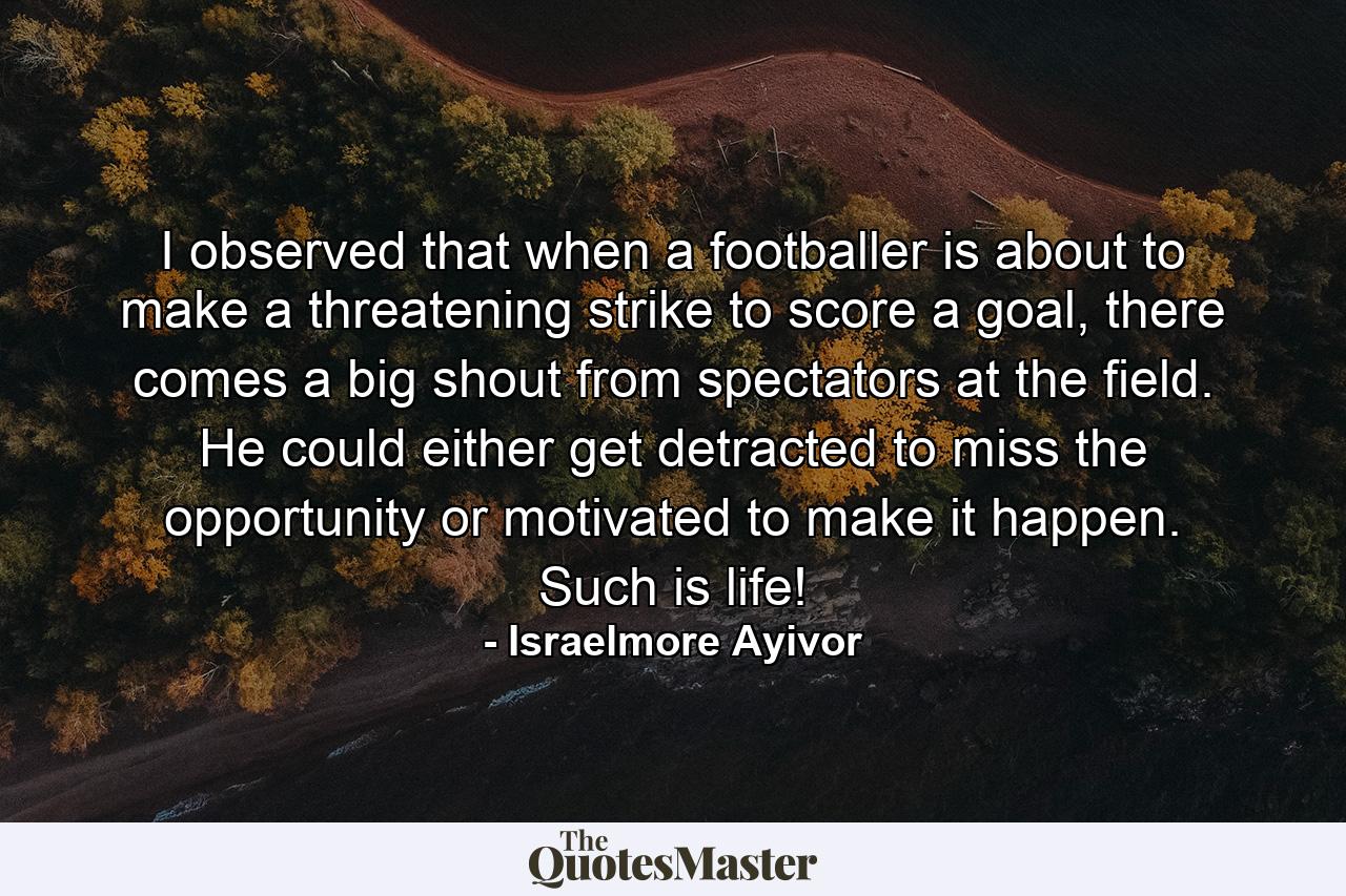 I observed that when a footballer is about to make a threatening strike to score a goal, there comes a big shout from spectators at the field. He could either get detracted to miss the opportunity or motivated to make it happen. Such is life! - Quote by Israelmore Ayivor