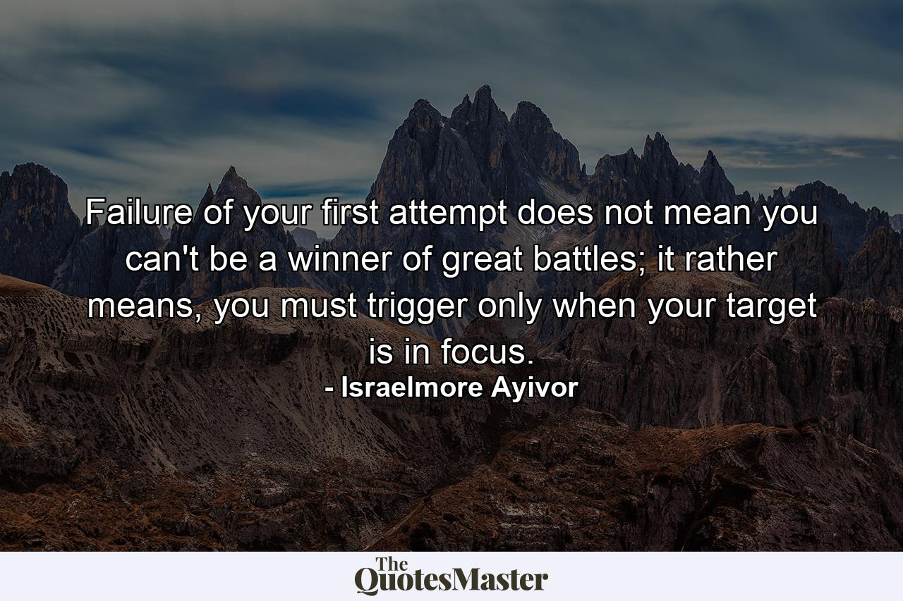 Failure of your first attempt does not mean you can't be a winner of great battles; it rather means, you must trigger only when your target is in focus. - Quote by Israelmore Ayivor