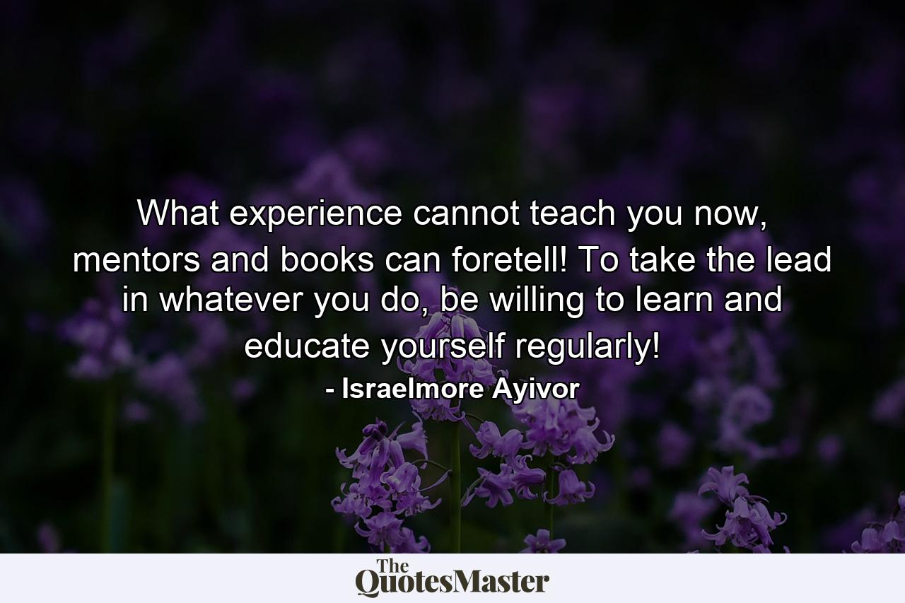 What experience cannot teach you now, mentors and books can foretell! To take the lead in whatever you do, be willing to learn and educate yourself regularly! - Quote by Israelmore Ayivor