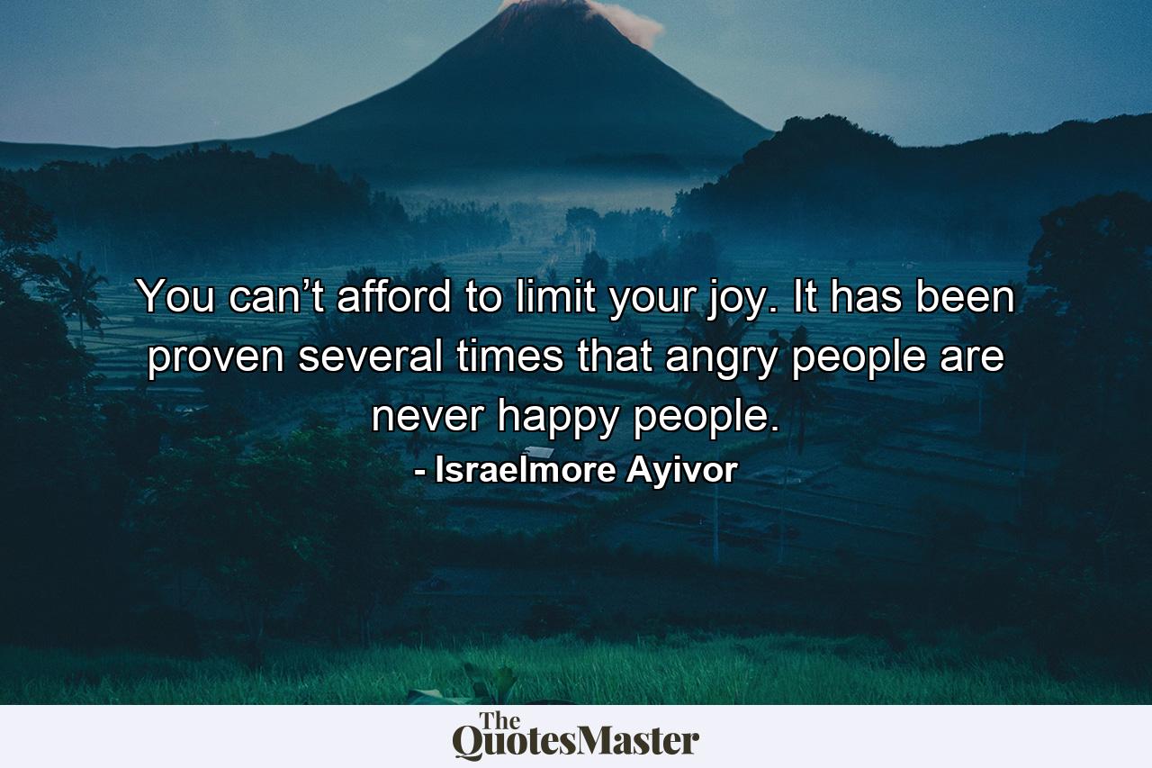 You can’t afford to limit your joy. It has been proven several times that angry people are never happy people. - Quote by Israelmore Ayivor