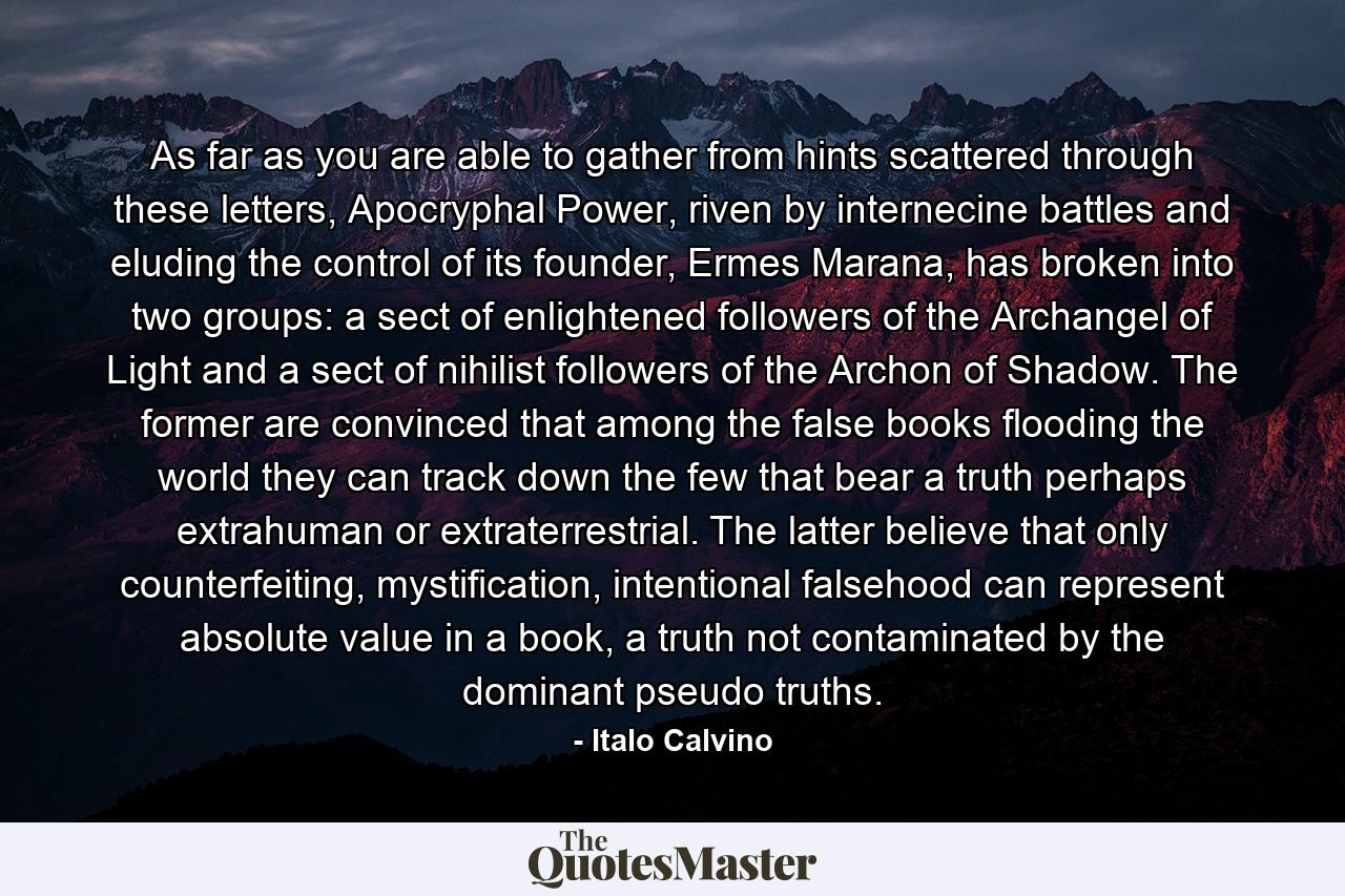 As far as you are able to gather from hints scattered through these letters, Apocryphal Power, riven by internecine battles and eluding the control of its founder, Ermes Marana, has broken into two groups: a sect of enlightened followers of the Archangel of Light and a sect of nihilist followers of the Archon of Shadow. The former are convinced that among the false books flooding the world they can track down the few that bear a truth perhaps extrahuman or extraterrestrial. The latter believe that only counterfeiting, mystification, intentional falsehood can represent absolute value in a book, a truth not contaminated by the dominant pseudo truths. - Quote by Italo Calvino