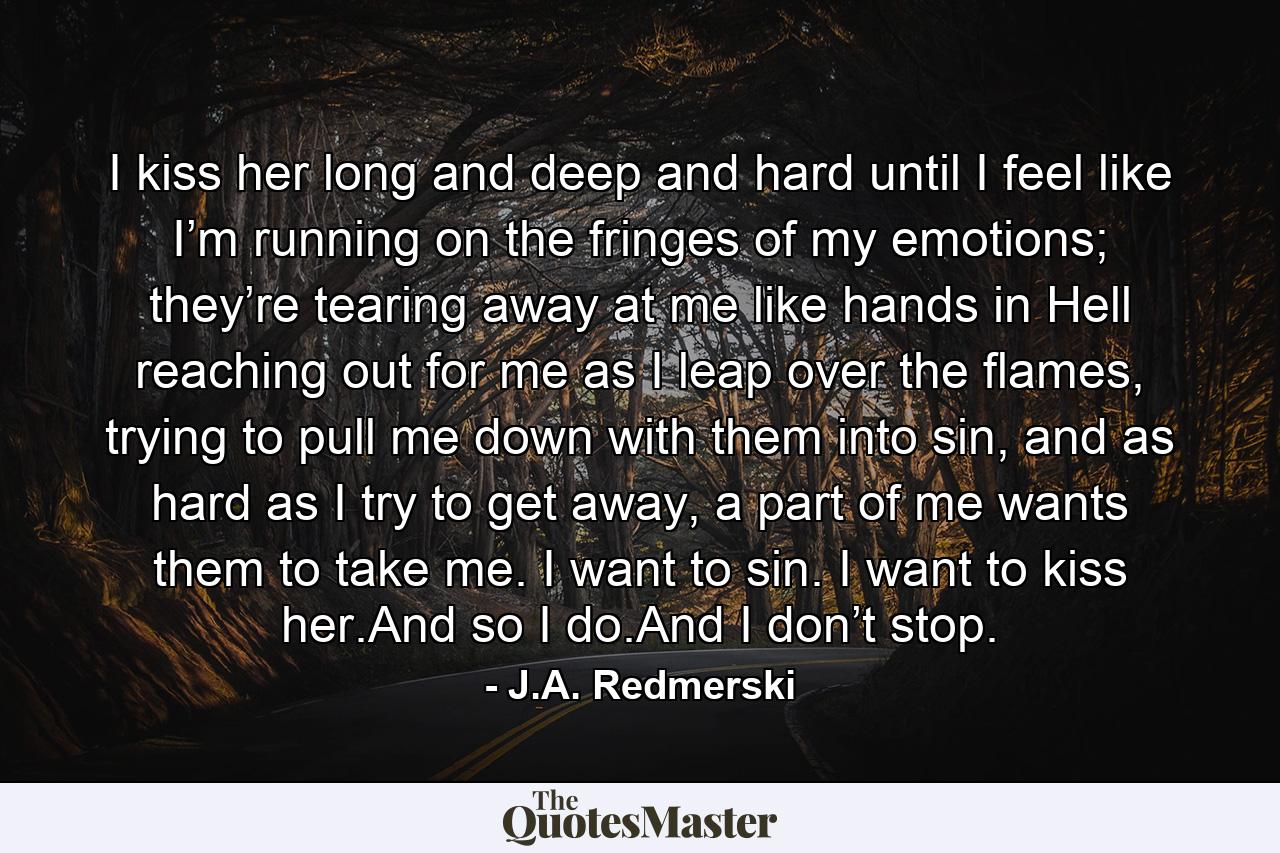 I kiss her long and deep and hard until I feel like I’m running on the fringes of my emotions; they’re tearing away at me like hands in Hell reaching out for me as I leap over the flames, trying to pull me down with them into sin, and as hard as I try to get away, a part of me wants them to take me. I want to sin. I want to kiss her.And so I do.And I don’t stop. - Quote by J.A. Redmerski