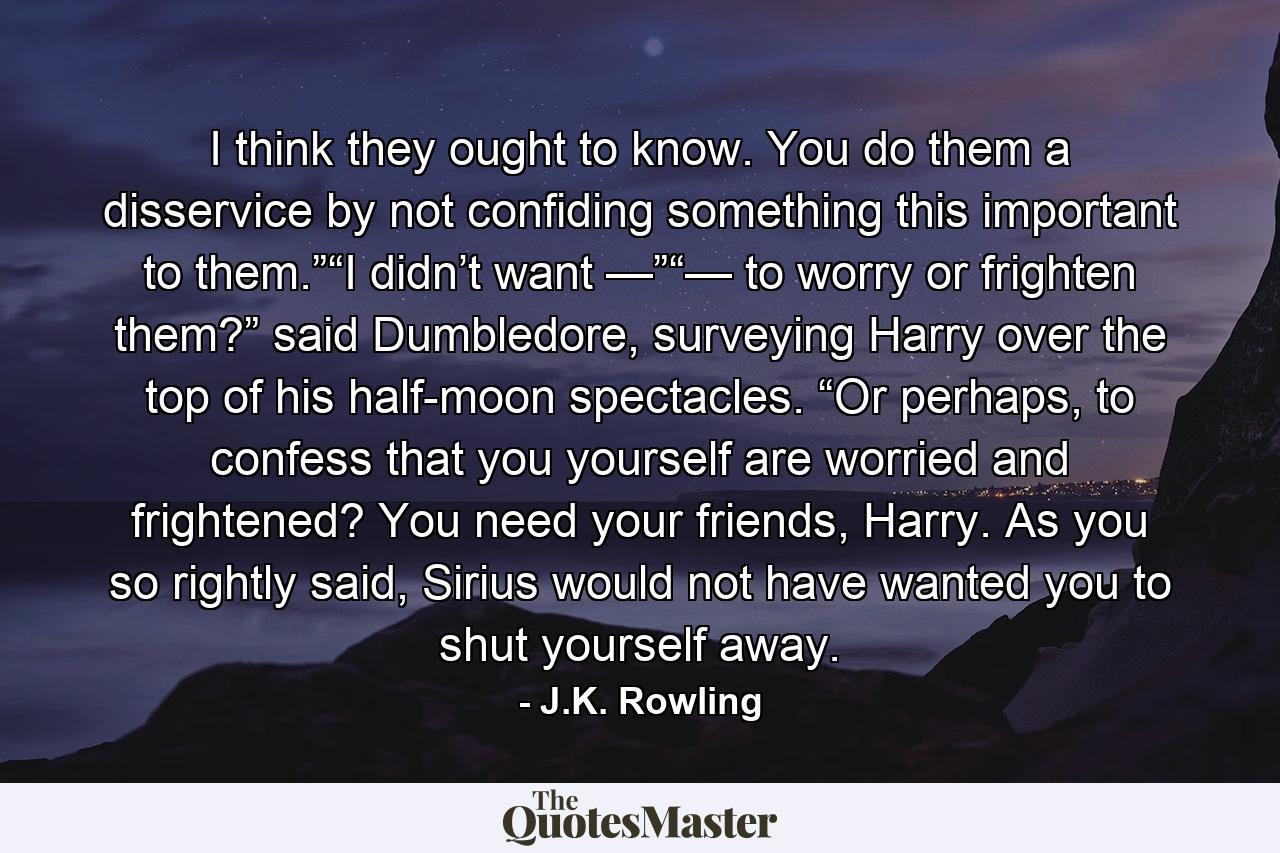 I think they ought to know. You do them a disservice by not confiding something this important to them.”“I didn’t want —”“— to worry or frighten them?” said Dumbledore, surveying Harry over the top of his half-moon spectacles. “Or perhaps, to confess that you yourself are worried and frightened? You need your friends, Harry. As you so rightly said, Sirius would not have wanted you to shut yourself away. - Quote by J.K. Rowling