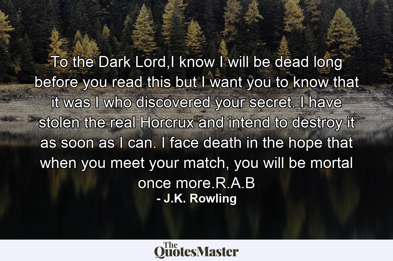 To the Dark Lord,I know I will be dead long before you read this but I want you to know that it was I who discovered your secret. I have stolen the real Horcrux and intend to destroy it as soon as I can. I face death in the hope that when you meet your match, you will be mortal once more.R.A.B - Quote by J.K. Rowling