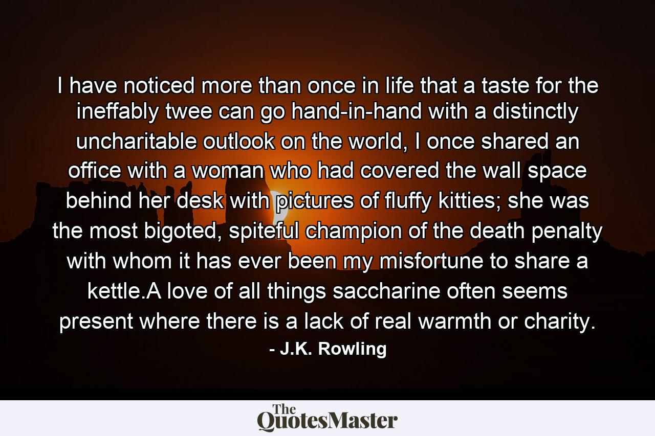 I have noticed more than once in life that a taste for the ineffably twee can go hand-in-hand with a distinctly uncharitable outlook on the world, I once shared an office with a woman who had covered the wall space behind her desk with pictures of fluffy kitties; she was the most bigoted, spiteful champion of the death penalty with whom it has ever been my misfortune to share a kettle.A love of all things saccharine often seems present where there is a lack of real warmth or charity. - Quote by J.K. Rowling