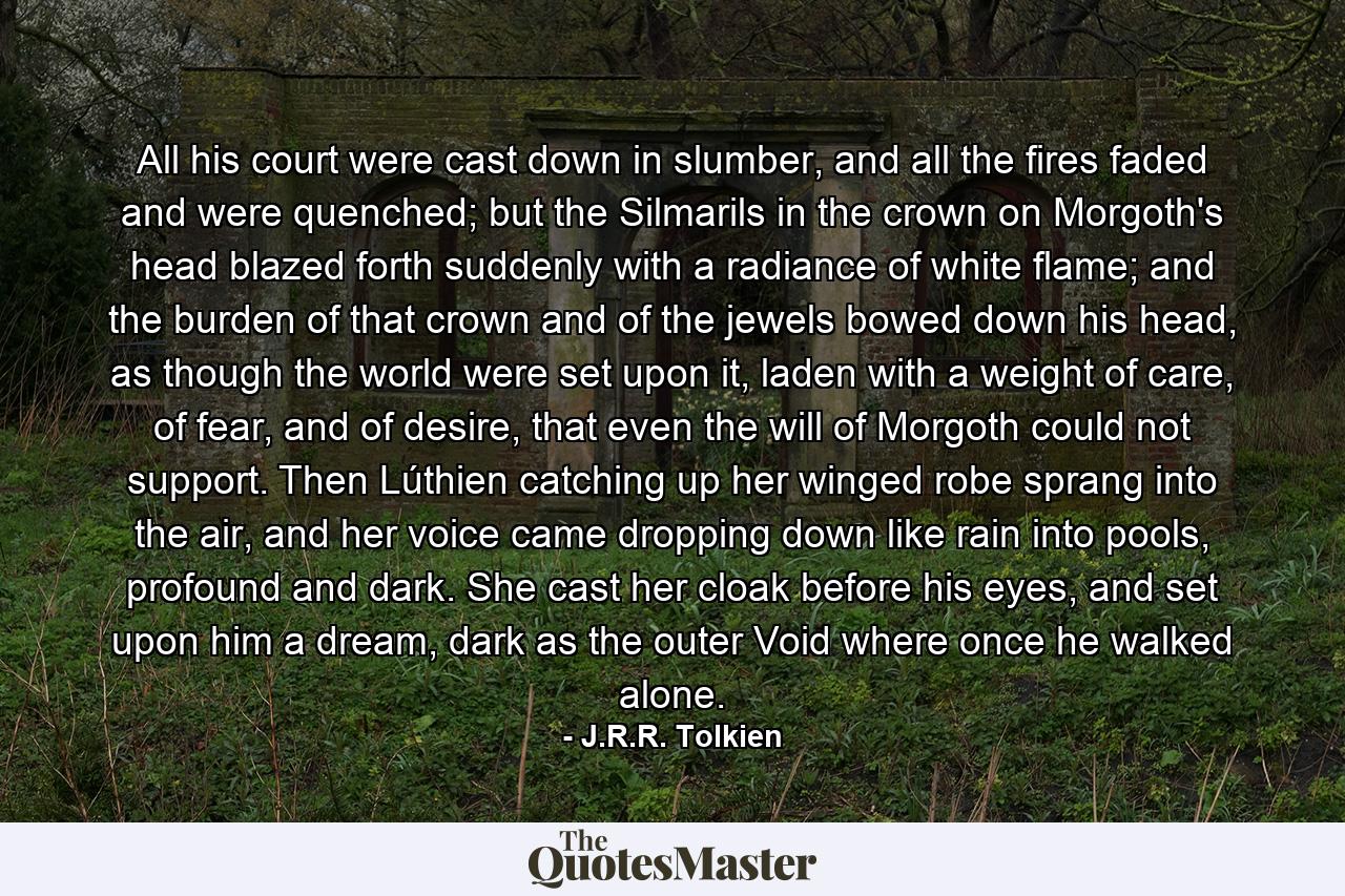 All his court were cast down in slumber, and all the fires faded and were quenched; but the Silmarils in the crown on Morgoth's head blazed forth suddenly with a radiance of white flame; and the burden of that crown and of the jewels bowed down his head, as though the world were set upon it, laden with a weight of care, of fear, and of desire, that even the will of Morgoth could not support. Then Lúthien catching up her winged robe sprang into the air, and her voice came dropping down like rain into pools, profound and dark. She cast her cloak before his eyes, and set upon him a dream, dark as the outer Void where once he walked alone. - Quote by J.R.R. Tolkien