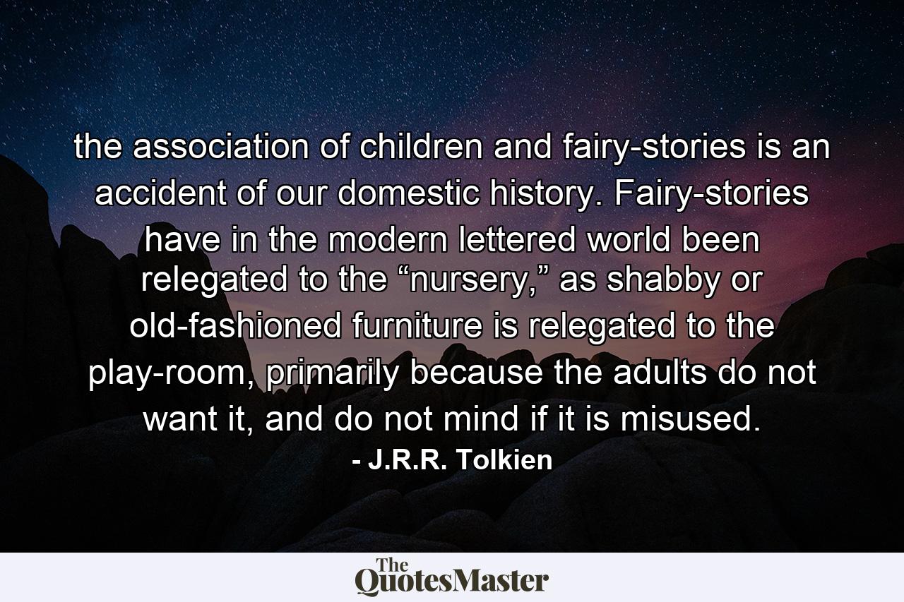 the association of children and fairy-stories is an accident of our domestic history. Fairy-stories have in the modern lettered world been relegated to the “nursery,” as shabby or old-fashioned furniture is relegated to the play-room, primarily because the adults do not want it, and do not mind if it is misused. - Quote by J.R.R. Tolkien