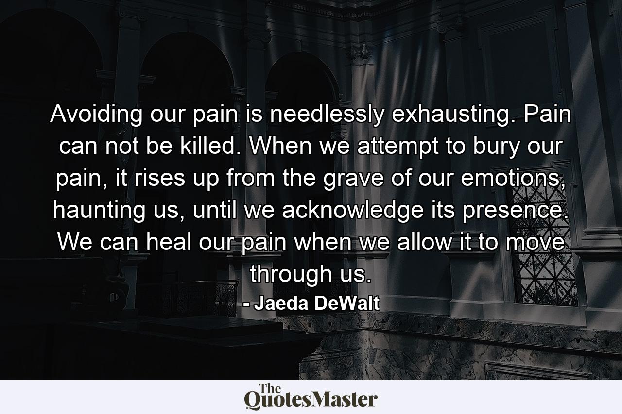 Avoiding our pain is needlessly exhausting. Pain can not be killed. When we attempt to bury our pain, it rises up from the grave of our emotions, haunting us, until we acknowledge its presence. We can heal our pain when we allow it to move through us. - Quote by Jaeda DeWalt