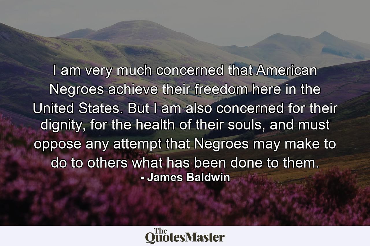 I am very much concerned that American Negroes achieve their freedom here in the United States. But I am also concerned for their dignity, for the health of their souls, and must oppose any attempt that Negroes may make to do to others what has been done to them. - Quote by James Baldwin