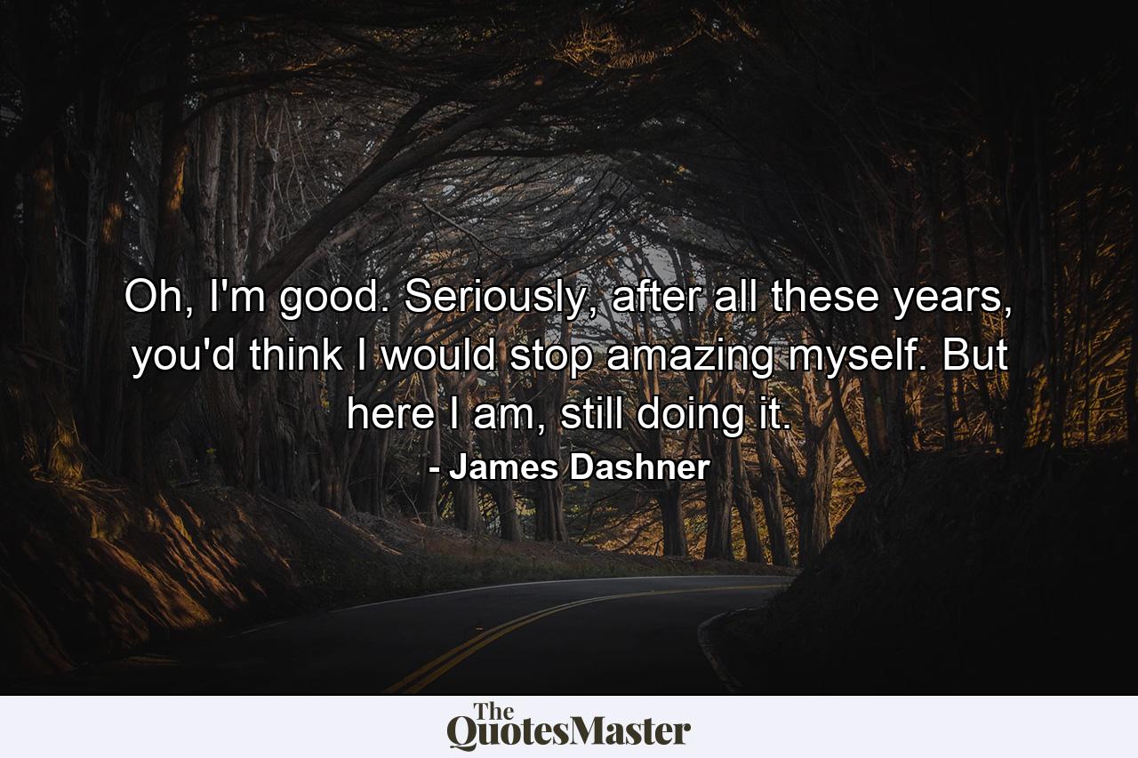 Oh, I'm good. Seriously, after all these years, you'd think I would stop amazing myself. But here I am, still doing it. - Quote by James Dashner